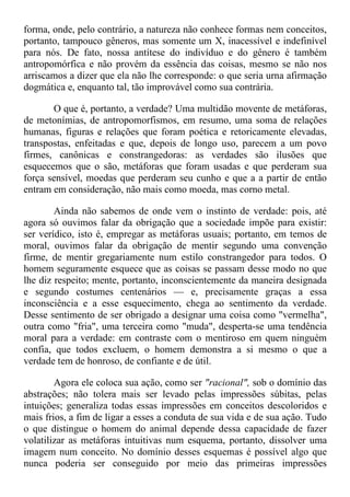 forma, onde, pelo contrário, a natureza não conhece formas nem conceitos,
portanto, tampouco gêneros, mas somente um X, inacessível e indefinível
para nós. De fato, nossa antítese do indivíduo e do gênero é também
antropomórfica e não provém da essência das coisas, mesmo se não nos
arriscamos a dizer que ela não lhe corresponde: o que seria urna afirmação
dogmática e, enquanto tal, tão improvável como sua contrária.
O que é, portanto, a verdade? Uma multidão movente de metáforas,
de metonímias, de antropomorfismos, em resumo, uma soma de relações
humanas, figuras e relações que foram poética e retoricamente elevadas,
transpostas, enfeitadas e que, depois de longo uso, parecem a um povo
firmes, canônicas e constrangedoras: as verdades são ilusões que
esquecemos que o são, metáforas que foram usadas e que perderam sua
força sensível, moedas que perderam seu cunho e que a a partir de então
entram em consideração, não mais como moeda, mas corno metal.
Ainda não sabemos de onde vem o instinto de verdade: pois, até
agora só ouvimos falar da obrigação que a sociedade impõe para existir:
ser verídico, isto é, empregar as metáforas usuais; portanto, em temos de
moral, ouvimos falar da obrigação de mentir segundo uma convenção
firme, de mentir gregariamente num estilo constrangedor para todos. O
homem seguramente esquece que as coisas se passam desse modo no que
lhe diz respeito; mente, portanto, inconscientemente da maneira designada
e segundo costumes centenários — e, precisamente graças a essa
inconsciência e a esse esquecimento, chega ao sentimento da verdade.
Desse sentimento de ser obrigado a designar uma coisa como "vermelha",
outra como "fria", uma terceira como "muda", desperta-se uma tendência
moral para a verdade: em contraste com o mentiroso em quem ninguém
confia, que todos excluem, o homem demonstra a si mesmo o que a
verdade tem de honroso, de confiante e de útil.
Agora ele coloca sua ação, como ser "racional", sob o domínio das
abstrações; não tolera mais ser levado pelas impressões súbitas, pelas
intuições; generaliza todas essas impressões em conceitos descoloridos e
mais frios, a fim de ligar a esses a conduta de sua vida e de sua ação. Tudo
o que distingue o homem do animal depende dessa capacidade de fazer
volatilizar as metáforas intuitivas num esquema, portanto, dissolver uma
imagem num conceito. No domínio desses esquemas é possível algo que
nunca poderia ser conseguido por meio das primeiras impressões
 