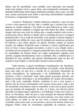 objeto, não há causalidade, nem exatidão, nem expressão, mas quando
muito uma relação estética, quero dizer, uma transposição insinuante, uma
tradução balbuciante numa língua totalmente estranha: para o que, em todo
caso, seriam necessárias uma esfera e uma força intermediárias compondo
livremente e imaginando livremente.
A palavra "fenômeno" contém numerosas seduções, é por isso que
a evito o mais possível: de fato, não é verdade que a essência das coisas
apareça no mundo empírico. Um pintor ao qual faltassem as mãos e que
quisesse exprimir cantando a imagem que tem diante dos olhos, revelaria
sempre mais por essa troca de esferas que o mundo empírico não revela a
essência das coisas. Mesmo a relação entre a excitação nervosa e a imagem
produzida não é em si nada de necessário: mas quando a mesma imagem é
reproduzida um milhão de vezes, que foi herdada por numerosas gerações
de homens e que enfim aparece no gênero humano sempre na mesma
ocasião, ela adquire finalmente para o homem a mesma significação que
teria se fosse a única imagem necessária e como se essa relação entre a
excitação nervosa original e a imagem produzida fosse uma estreita relação
de causalidade; da mesma forma um sonho eternamente repetido seria
sentido e julgado absolutamente como a realidade. Mas a solidificação e o
distensão de uma metáfora não garante absolutamente nada no que diz
respeito à necessidade e à autorização exclusiva dessa metáfora.
Todo homem, a quem semelhantes considerações são familiares,
certamente sentiu uma profunda desconfiança em relação a todo idealismo
desse tipo cada vez que teve a ocasião de se convencer claramente da
eterna conseqüência, da onipresença e da infalibilidade das leis da
natureza; e tirou a conclusão: aqui, tanto quanto possamos penetrar, nas
alturas do mundo telescópico e na profundidade do mundo microscópico,
tudo é tão certo, realizado, infinito, conforme às leis e sem lacuna; a
ciência terá de escavar eternamente com sucesso nesse poço e tudo o que
for encontrado concordará e nada se contradirá. Como isso se parece pouco
com um produto da imaginação: de fato, se o fosse, isso deveria deixar
adivinhar em algum lugar a aparência e a irrealidade. Contra isso é deve-se
dizer: se tivéssemos, cada um por si, uma sensação de natureza diferente,
nós próprios poderíamos perceber ora como pássaro, ora como verme, ora
como planta, ou então se um de nós visse a mesma excitação como
vermelha, outro como azul, se um terceiro a ouvisse até mesmo como som,
ninguém falaria então de semelhante legalidade da natureza, mas a
 