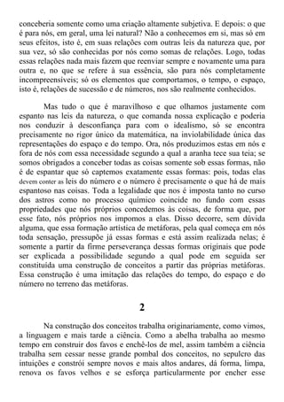 conceberia somente como uma criação altamente subjetiva. E depois: o que
é para nós, em geral, uma lei natural? Não a conhecemos em si, mas só em
seus efeitos, isto é, em suas relações com outras leis da natureza que, por
sua vez, só são conhecidas por nós como somas de relações. Logo, todas
essas relações nada mais fazem que reenviar sempre e novamente uma para
outra e, no que se refere à sua essência, são para nós completamente
incompreensíveis; só os elementos que comportamos, o tempo, o espaço,
isto é, relações de sucessão e de números, nos são realmente conhecidos.
Mas tudo o que é maravilhoso e que olhamos justamente com
espanto nas leis da natureza, o que comanda nossa explicação e poderia
nos conduzir à desconfiança para com o idealismo, só se encontra
precisamente no rigor único da matemática, na inviolabilidade única das
representações do espaço e do tempo. Ora, nós produzimos estas em nós e
fora de nós com essa necessidade segundo a qual a aranha tece sua teia; se
somos obrigados a conceber todas as coisas somente sob essas formas, não
é de espantar que só captemos exatamente essas formas: pois, todas elas
devem conter as leis do número e o número é precisamente o que há de mais
espantoso nas coisas. Toda a legalidade que nos é imposta tanto no curso
dos astros como no processo químico coincide no fundo com essas
propriedades que nós próprios concedemos às coisas, de forma que, por
esse fato, nós próprios nos impomos a elas. Disso decorre, sem dúvida
alguma, que essa formação artística de metáforas, pela qual começa em nós
toda sensação, pressupõe já essas formas e está assim realizada nelas; é
somente a partir da firme perseverança dessas formas originais que pode
ser explicada a possibilidade segundo a qual pode em seguida ser
constituída uma construção de conceitos a partir das próprias metáforas.
Essa construção é uma imitação das relações do tempo, do espaço e do
número no terreno das metáforas.
2
Na construção dos conceitos trabalha originariamente, como vimos,
a linguagem e mais tarde a ciência. Como a abelha trabalha ao mesmo
tempo em construir dos favos e enchê-los de mel, assim também a ciência
trabalha sem cessar nesse grande pombal dos conceitos, no sepulcro das
intuições e constrói sempre novos e mais altos andares, dá forma, limpa,
renova os favos velhos e se esforça particularmente por encher esse
 