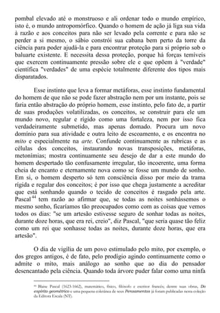 pombal elevado até o monstruoso e ali ordenar todo o mundo empírico,
isto é, o mundo antropomórfico. Quando o homem de ação já liga sua vida
à razão e aos conceitos para não ser levado pela corrente e para não se
perder a si mesmo, o sábio constrói sua cabana bem perto da torre da
ciência para poder ajudá-la e para encontrar proteção para si próprio sob o
baluarte existente. E necessita dessa proteção, porque há forças temíveis
que exercem continuamente pressão sobre ele e que opõem à "verdade"
científica "verdades" de uma espécie totalmente diferente dos tipos mais
disparatados.
Esse instinto que leva a formar metáforas, esse instinto fundamental
do homem de que não se pode fazer abstração nem por um instante, pois se
faria então abstração do próprio homem, esse instinto, pelo fato de, a partir
de suas produções volatilizadas, os conceitos, se construir para ele um
mundo novo, regular e rígido como uma fortaleza, nem por isso fica
verdadeiramente submetido, mas apenas domado. Procura um novo
domínio para sua atividade e outra leito de escoamento, e os encontra no
mito e especialmente na arte. Confunde continuamente as rubricas e as
células dos conceitos, instaurando novas transposições, metáforas,
metonímias; mostra continuamente seu desejo de dar a este mundo do
homem despertado tão confusamente irregular, tão incoerente, uma forma
cheia de encanto e eternamente nova como se fosse um mundo de sonho.
Em si, o homem desperto só tem consciência disso por meio da trama
rígida e regular dos conceitos; é por isso que chega justamente a acreditar
que está sonhando quando o tecido de conceitos é rasgado pela arte.
Pascal44
tem razão ao afirmar que, se todas as noites sonhássemos o
mesmo sonho, ficaríamos tão preocupados como com as coisas que vemos
todos os dias: "se um artesão estivesse seguro de sonhar todas as noites,
durante doze horas, que era rei, creio", diz Pascal, "que seria quase tão feliz
como um rei que sonhasse todas as noites, durante doze horas, que era
artesão".
O dia de vigília de um povo estimulado pelo mito, por exemplo, o
dos gregos antigos, é de fato, pelo prodígio agindo continuamente como o
admite o mito, mais análogo ao sonho que ao dia do pensador
desencantado pela ciência. Quando toda árvore puder falar como uma ninfa
44 Blaise Pascal (1623-1662), matemático, físico, filósofo e escritor francês; dentre suas obras, Do
espírito geométrico e uma pequena coletânea de seus Pensamentos já foram publicadas nesta coleção
da Editora Escala (NT).
 