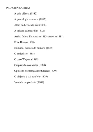 PRINCIPAIS OBRAS
A gaia ciência (1882)
A genealogia da moral (1887)
Além do bem e do mal (1886)
A origem da tragédia (1872)
Assim falava Zaratustra (1883) Aurora (1881)
Ecce Homo (1888)
Humano, demasiado humano (1878)
O anticristo (1888)
O caso Wagner (1888)
Crepúsculo dos ídolos (1888)
Opiniões e sentenças misturadas (1879)
O viajante e sua sombra (1879)
Vontade de potência (1901)
 