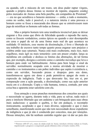 ou quando, sob a máscara de um touro, um deus puder raptar virgens,
quando a própria deusa Atenas se mostrar de repente, enquanto conduz
pelos mercados de Atenas uma bela parelha, em companhia de Pisistrato45
— era no que acreditava o honesto ateniense — então, a todo o momento,
como no sonho, tudo é possível, e a natureza inteira é uma provoca o
homem como se fosse a mascarada dos deuses que se entretivessem num
jogo de mistificar os homens sob todas as formas.
Mas o próprio homem tem uma tendência invencível para se deixar
enganar e fica como que ébrio de felicidade quando o rapsodo lhe narra,
como se fossem verdadeiros, contos épicos ou quando o ator desempenha
em cena o papel de rei de uma forma mais real do que acontece na
realidade. O intelecto, esse mestre da dissimulação, é livre e libertado de
seu trabalho de escravo tanto tempo quanto possa enganar sem prejuízo e
celebra então suas saturnais. Nunca está mais exuberante, mais rico, mais
orgulhoso, mais ágil ou mais temerário: com um prazer criador, lança as
metáforas em confusão e desloca os limites das abstrações, de tal forma
que, por exemplo, designa a corrente como o caminho movediço que leva o
homem para onde vai habitualmente. Atirou para bem longe o sinal da
servidão: normalmente ocupado com a morna atividade de mostrar o
caminho e os instrumentos a um pobre indivíduo que aspira à existência e,
como um servidor, buscando presas e despojos para seu dono,
transformou-se agora em dono e pode permitir-se apagar do rosto a
expressão da indigência. Tudo o que doravante faz, traz em si, por
comparação com a ação passada, a dissimulação, como sua ação anterior
trazia em si a distorção. Copia a vida humana, toma-a, contudo, por uma
coisa boa e aparenta estar satisfeito com ela.
Essa armação e essas pranchas monstruosas dos conceitos aos quais
o necessitado se agarra, durante toda a vida, para se salvar, nada mais é
para o intelecto libertado que um andaime e um brinquedo para suas obras
mais audaciosas: e quando o quebra, o faz em pedaços, o recompõe
ironicamente, acoplando o que é mais diverso, separando o que é mais
semelhante, manifestando assim que não tem necessidade desse expediente
da indigência e que já não é conduzido por conceitos, mas por intuições.
Dessas intuições, não há nenhum caminho regular que vá dar ao país dos
45 Pisistrato (600-527 a.C.), tirano da cidade-estado de Atenas, introduziu reformas radicais no Estado,
impulsionando o progresso e conquistando grande influência sobre os Estados vizinhos (NT).
 