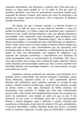 esquemas fantomáticos, das abstrações: a palavra não é feita para elas, o
homem se torna mudo quando as vê, ou então só fala por meio de
metáforas proibidas e por meio de ajuntamentos conceituais inéditos para
responder de maneira criadora, pelo menos por meio da destruição e da
derisão das antigas barreiras conceituais, com a impressão da poderosa
intuição do presente.
Há épocas em que o homem racional e o homem intuitivo se
mantêm um ao lado do outro, um por medo da intuição, o outro por
desdém da abstração; e o Ultimo é quase tão irracional como o primeiro é
insensível à arte. Ambos desejam dominar a vida: este sabendo enfrentar as
necessidades mais importantes pela previdência, pela prudência, pela
regularidade; aquele, como herói "demasiado alegre", não se dando conta
dessas necessidades e só tomando por real a vida disfarçada em aparência e
beleza. Onde, talvez como na Grécia antiga, o homem intuitivo dirige suas
armas com mais força e mais vitoriosamente que seu adversário, uma
civilização pode se formar favoravelmente, a dominação da arte pode se
fundar na vida: essa dissimulação, essa negação da indigência, essa
explosão das intuições metafóricas e especialmente essa imediatez da
ilusão acompanham todas as exteriorizações de semelhante vida. Nem a
casa, nem o andar, nem a roupa, nem o cântaro de argila, nada trai o fato de
serem atingidos pela necessidade: parece que neles se devia exprimir uma
felicidade sublime, uma serenidade olímpica e, de certa maneira, um jogo
com aquilo que é sério.
Enquanto o homem conduzido por conceitos e por abstrações só se
defende contra a infelicidade, sem mesmo conseguir a felicidade a partir
destas abstrações, enquanto aspira ser o mais rapidamente possível
libertado dos sofrimentos, pelo contrário, colocado no coração de uma
cultura, o homem intuitivo recolhe logo, a partir de suas intuições, ao lado
da defesa contra o mal, uma iluminação de brilho contínuo, um
desabrochar, uma redenção. É verdade que sofre mais violentamente
quando sofre: sofre mesmo mais freqüentemente porque não consegue tirar
lições da experiência, recai sempre no sulco em que já caiu. É tão
irrazoável na dor como na felicidade, grita alto e fica desconsolado.
Perante a mesma desgraça, como é diferente o estóico, instruído pela
experiência e dominando-se por meio de conceitos! Ele que, normalmente,
só procura sinceridade, verdade, liberdade diante das ilusões e proteção
contra as surpresas enganosas, ele põe agora na infelicidade a obra-prima
 