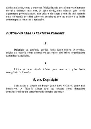 da dissimulação, como o outro na felicidade; não possui um rosto humano
móvel e animado, mas traz, de certo modo, uma máscara com traços
dignamente proporcionados, não grita e não altera o tom da voz: quando
uma tempestade se abate sobre ele, encolhe-se sob seu manto e se afasta
com um passo lento sob o aguaceiro.
DISPOSIÇÃO PARA AS PARTES ULTERIORES
3
Descrição da confusão caótica numa idade mítica. O oriental.
Inícios da filosofia como ordenadora dos cultos, dos mitos, organizadora
da unidade da religião.
4
Inícios de uma atitude irônica para com a religião. Nova
emergência da filosofia.
5, etc. Exposição
Conclusão: o Estado de Platão como ultra-helênico, como não
impossível. A filosofia atinge aqui seu apogeu como fundadora
constitucional de um Estado metafisicamente ordenado.
 