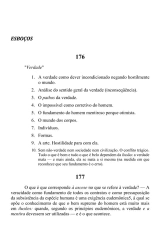 ESBOÇOS
176
"Verdade"
1. A verdade como dever incondicionado negando hostilmente
o mundo.
2. Análise do sentido geral da verdade (inconseqüência).
3. O pathos da verdade.
4. O impossível como corretivo do homem.
5. O fundamento do homem mentiroso porque otimista.
6. O mundo dos corpos.
7. Indivíduos.
8. Formas.
9. A arte. Hostilidade para com ela.
10. Sem não-verdade nem sociedade nem civilização. O conflito trágico.
Tudo o que é bom e tudo o que é belo dependem da ilusão: a verdade
mata — e mais ainda, ela se mata a si mesma (na medida em que
reconhece que seu fundamento é o erro).
177
O que é que corresponde à ascese no que se refere à verdade? — A
veracidade como fundamento de todos os contratos e como pressuposição
da subsistência da espécie humana é uma exigência eudemônica5, à qual se
opõe o conhecimento de que o bem supremo do homem está muito mais
em ilusões: quando, segundo os princípios eudemônicos, a verdade e a
mentira devessem ser utilizadas — e é o que acontece.
 
