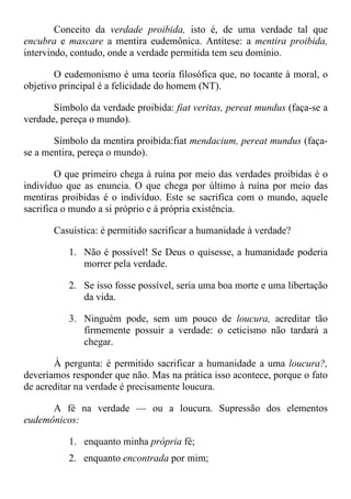 Conceito da verdade proibida, isto é, de uma verdade tal que
encubra e mascare a mentira eudemônica. Antítese: a mentira proibida,
intervindo, contudo, onde a verdade permitida tem seu domínio.
O eudemonismo é uma teoria filosófica que, no tocante à moral, o
objetivo principal é a felicidade do homem (NT).
Símbolo da verdade proibida: fiat veritas, pereat mundus (faça-se a
verdade, pereça o mundo).
Símbolo da mentira proibida:fiat mendacium, pereat mundus (faça-
se a mentira, pereça o mundo).
O que primeiro chega à ruína por meio das verdades proibidas é o
indivíduo que as enuncia. O que chega por último à ruína por meio das
mentiras proibidas é o indivíduo. Este se sacrifica com o mundo, aquele
sacrifica o mundo a si próprio e à própria existência.
Casuística: é permitido sacrificar a humanidade à verdade?
1. Não é possível! Se Deus o quisesse, a humanidade poderia
morrer pela verdade.
2. Se isso fosse possível, seria uma boa morte e uma libertação
da vida.
3. Ninguém pode, sem um pouco de loucura, acreditar tão
firmemente possuir a verdade: o ceticismo não tardará a
chegar.
À pergunta: é permitido sacrificar a humanidade a uma loucura?,
deveríamos responder que não. Mas na prática isso acontece, porque o fato
de acreditar na verdade é precisamente loucura.
A fé na verdade — ou a loucura. Supressão dos elementos
eudemônicos:
1. enquanto minha própria fé;
2. enquanto encontrada por mim;
 