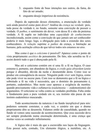 3. enquanto fonte de boas intenções nos outros, da fama, do
fato de ser amado;
4. enquanto desejo imperioso de resistência.
Depois da supressão desses elementos, a enunciação da verdade
será ainda possível como puro dever? Análise da crença na verdade: pois,
toda posse da verdade é, no fundo, somente uma convicção de possuir a
verdade. O pathos, o sentimento do dever, vem dessa fé e não da pretensa
verdade. A fé supõe no indivíduo uma capacidade de conhecimento
incondicionada, assim como a convicção de que jamais um ser conhecedor
poderia ir mais longe; logo, a obrigação para toda a extensão dos seres
conhecedores. A relação suprime o pathos da crença, a limitação ao
humano, pela aceitação cética de que talvez todos nós estamos no erro.
Mas como é que o ceticismo é possível? Aparece como o ponto de
vista propriamente ascético do pensamento. De fato, não acredita na fé e
assim destrói tudo o que é abençoado pela fé.
Mas até o ceticismo contém em si uma fé: a fé na lógica. O caso
extremo é, portanto, um abandono da lógica, o credo guia absurdum (creio
porque é absurdo), dúvida da razão e desmentido desta. Como isso se
produz em conseqüência da ascese. Ninguém pode viver sem lógica, como
não pode viver na ascese pura. Com isso se demonstra que a fé na lógica e
sobretudo a fé na vida é necessária, que o domínio do pensamento é,
portanto, eudemônico. Mas neste caso aparece a exigência da mentira:
quando precisamente vida e cuSatuovia (eudaimonia — eudemonismo) são
argumentos. O ceticismo se volta contra as verdades proibidas. Falta então
o fundamento para a pura verdade em si, seu instinto não passa de um
instinto eudemônico mascarado.
Todo acontecimento da natureza é no fundo inexplicável para nós:
podemos somente constatar, a cada vez, o cenário em que o drama
propriamente dito se desenrola. Falamos então de causalidade, quando no
fundo só vemos uma sucessão de acontecimentos. Que essa sucessão deva
ser sempre produzida numa encenação determinada, é uma crença que
muitas vezes se contradiz infinitamente.
A lógica não é mais do que a escravidão nos laços da linguagem.
Esta possui nela, contudo, Um elemento ilógico, a metáfora, etc. A
 