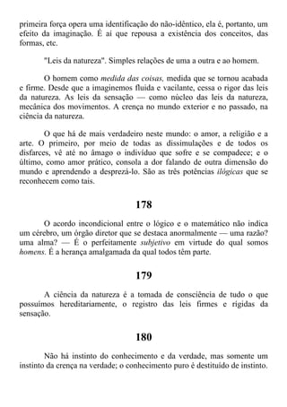 primeira força opera uma identificação do não-idêntico, ela é, portanto, um
efeito da imaginação. É aí que repousa a existência dos conceitos, das
formas, etc.
"Leis da natureza". Simples relações de uma a outra e ao homem.
O homem como medida das coisas, medida que se tornou acabada
e firme. Desde que a imaginemos fluida e vacilante, cessa o rigor das leis
da natureza. As leis da sensação — como núcleo das leis da natureza,
mecânica dos movimentos. A crença no mundo exterior e no passado, na
ciência da natureza.
O que há de mais verdadeiro neste mundo: o amor, a religião e a
arte. O primeiro, por meio de todas as dissimulações e de todos os
disfarces, vê até no âmago o indivíduo que sofre e se compadece; e o
último, como amor prático, consola a dor falando de outra dimensão do
mundo e aprendendo a desprezá-lo. São as três potências ilógicas que se
reconhecem como tais.
178
O acordo incondicional entre o lógico e o matemático não indica
um cérebro, um órgão diretor que se destaca anormalmente — uma razão?
uma alma? — É o perfeitamente subjetivo em virtude do qual somos
homens. É a herança amalgamada da qual todos têm parte.
179
A ciência da natureza é a tomada de consciência de tudo o que
possuímos hereditariamente, o registro das leis firmes e rígidas da
sensação.
180
Não há instinto do conhecimento e da verdade, mas somente um
instinto da crença na verdade; o conhecimento puro é destituído de instinto.
 