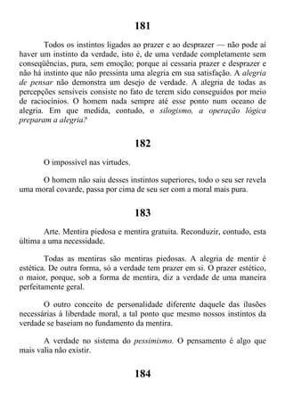 181
Todos os instintos ligados ao prazer e ao desprazer — não pode aí
haver um instinto da verdade, isto é, de uma verdade completamente sem
conseqüências, pura, sem emoção; porque aí cessaria prazer e desprazer e
não há instinto que não pressinta uma alegria em sua satisfação. A alegria
de pensar não demonstra um desejo de verdade. A alegria de todas as
percepções sensíveis consiste no fato de terem sido conseguidos por meio
de raciocínios. O homem nada sempre até esse ponto num oceano de
alegria. Em que medida, contudo, o silogismo, a operação lógica
preparam a alegria?
182
O impossível nas virtudes.
O homem não saiu desses instintos superiores, todo o seu ser revela
uma moral covarde, passa por cima de seu ser com a moral mais pura.
183
Arte. Mentira piedosa e mentira gratuita. Reconduzir, contudo, esta
última a uma necessidade.
Todas as mentiras são mentiras piedosas. A alegria de mentir é
estética. De outra forma, só a verdade tem prazer em si. O prazer estético,
o maior, porque, sob a forma de mentira, diz a verdade de uma maneira
perfeitamente geral.
O outro conceito de personalidade diferente daquele das ilusões
necessárias à liberdade moral, a tal ponto que mesmo nossos instintos da
verdade se baseiam no fundamento da mentira.
A verdade no sistema do pessimismo. O pensamento é algo que
mais valia não existir.
184
 