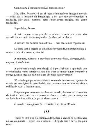 Como a arte é somente possível como mentira?
Meu olho, fechado, vê em si mesmo inumeráveis imagens móveis
— estas são o produto da imaginação e sei que não correspondem à
realidade. Não creio, portanto, nelas senão como imagens, não como
realidades.
Superfícies, formas.
A arte detém a alegria de despertar crenças por meio das
superfícies: mas não somos enganados! Senão a arte acabaria.
A arte nos faz deslizar numa ilusão — mas não somos enganados?
De onde vem a alegria de uma ilusão procurada, na aparência que é
sempre conhecida como aparência?
A arte trata, portanto, a aparência como aparência, não quer, pois,
enganar, é verdadeira.
A pura consideração sem desejo só é possível com a aparência que
é reconhecida como aparência, que não quer de modo algum conduzir à
crença e, nessa medida, não incita em absoluto nossa vontade.
Só aquele que pudesse considerar o mundo inteiro como aparência
estaria em condições de considerá-lo sem desejo e sem instinto: o artista e
o filósofo. Aqui o instinto cessa.
Enquanto procurarmos a verdade no mundo, ficamos sob o domínio
do instinto: mas este quer o prazer e não a verdade, quer a crença na
verdade, isto é, os efeitos de prazer dessa crença.
O mundo como aparência — o santo, o artista, o filósofo.
185
Todos os instintos eudemônicos despertam a crença na verdade das
coisas, do mundo — assim toda a ciência — dirigida para o devir, não para
o ser.
 