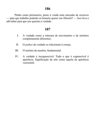 186
Platão como prisioneiro, posto à venda num mercado de escravos
— para que trabalho poderão os homens querer um filósofo? — Isso leva a
adivinhar para que uso querem a verdade.
187
I. A verdade como a máscara de movimentos e de instintos
completamente diferentes.
II. O pathos da verdade se relacionam à crença.
III. O instinto da mentira, fundamental.
IV. A verdade é incognoscível. Tudo o que é cognoscível é
aparência. Significação da arte como aquela da aparência
verossímil.
 
