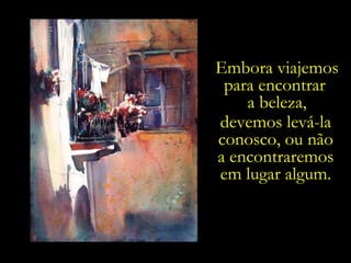 Embora viajemos para encontrar  a beleza, devemos levá-la conosco, ou não a encontraremos em lugar algum. 