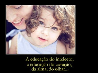 A educação do intelecto; a educação do coração,  da alma, do olhar... 