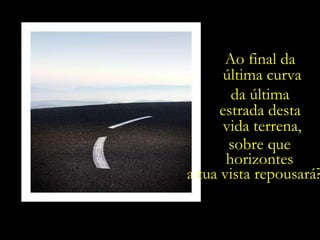 Ao final da  última curva da última  estrada desta  vida terrena, sobre que  horizontes  a tua vista repousará?.... 