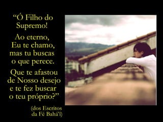 “ Ó Filho do Supremo!  Ao eterno,  Eu te chamo, mas tu buscas  o que perece. Que te afastou de Nosso desejo e te fez buscar  o teu próprio?” (dos Escritos  da Fé Bahá’í) 