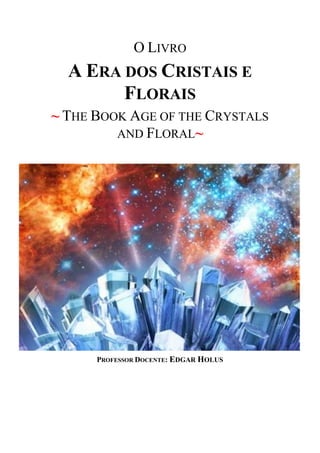 O LIVRO
A ERA DOS CRISTAIS E
FLORAIS
~ THE BOOK AGE OF THE CRYSTALS
AND FLORAL~
PROFESSOR DOCENTE: EDGAR HOLUS
 