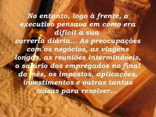 No entanto, logo à frente, o executivo pensava em como era difícil a sua  correria diária... As preocupações com os negócios, as viagens longas, as reuniões intermináveis, o salário dos empregados no final do mês, os impostos, aplicações, investimentos e outras tantas coisas para resolver...  