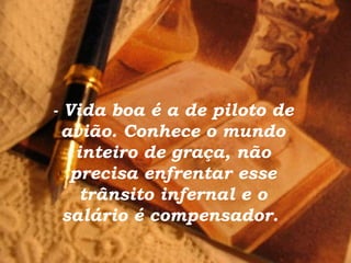 - Vida boa é a de piloto de avião. Conhece o mundo inteiro de graça, não precisa enfrentar esse trânsito infernal e o salário é compensador.  