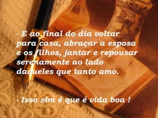 - E ao final do dia voltar para casa, abraçar a esposa  e os filhos, jantar e repousar serenamente ao lado daqueles que tanto amo. - Isso sim é que é vida boa  ! 