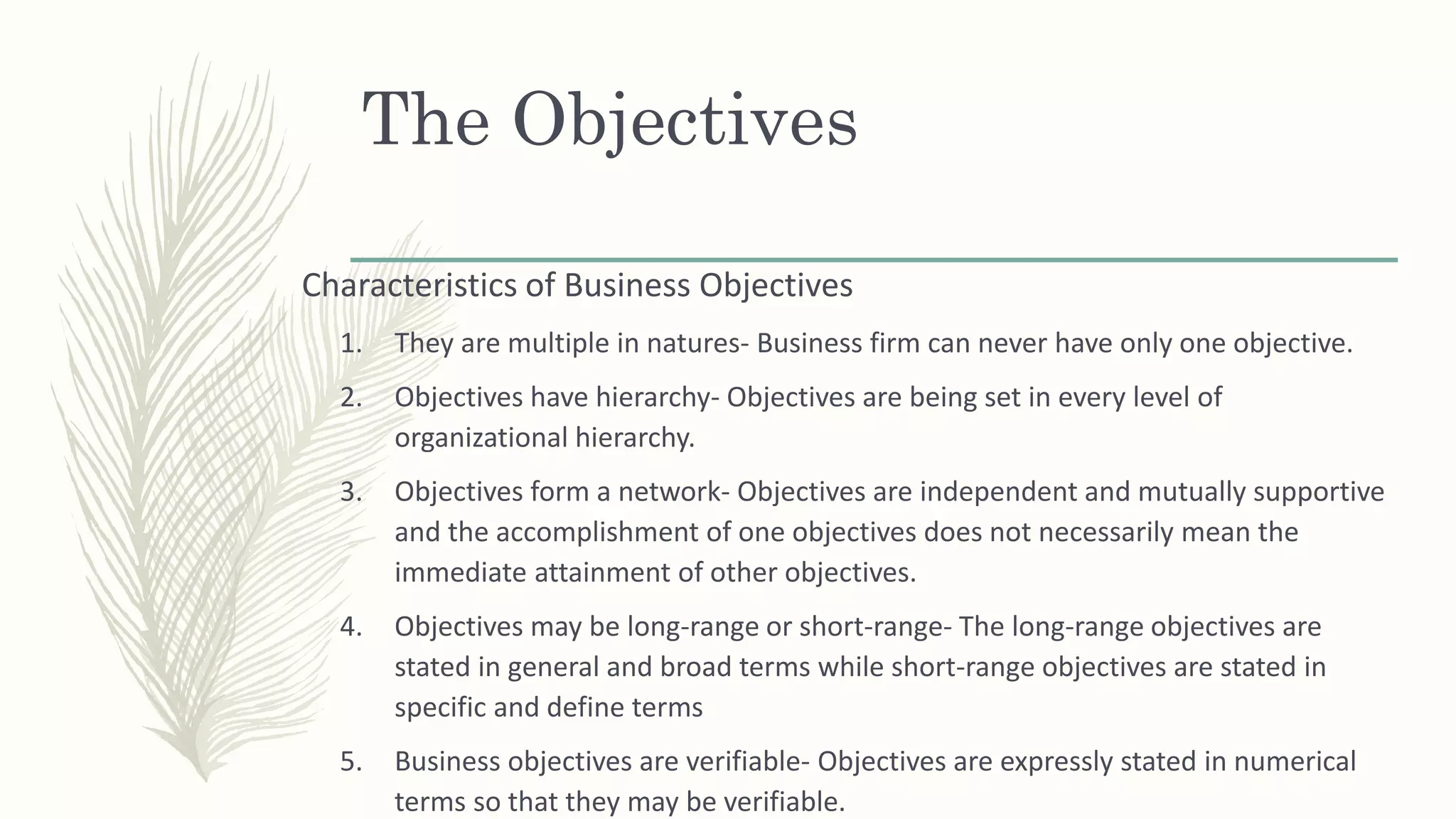 The Objectives
Characteristics of Business Objectives
1. They are multiple in natures- Business firm can never have only one objective.
2. Objectives have hierarchy- Objectives are being set in every level of
organizational hierarchy.
3. Objectives form a network- Objectives are independent and mutually supportive
and the accomplishment of one objectives does not necessarily mean the
immediate attainment of other objectives.
4. Objectives may be long-range or short-range- The long-range objectives are
stated in general and broad terms while short-range objectives are stated in
specific and define terms
5. Business objectives are verifiable- Objectives are expressly stated in numerical
terms so that they may be verifiable.
 