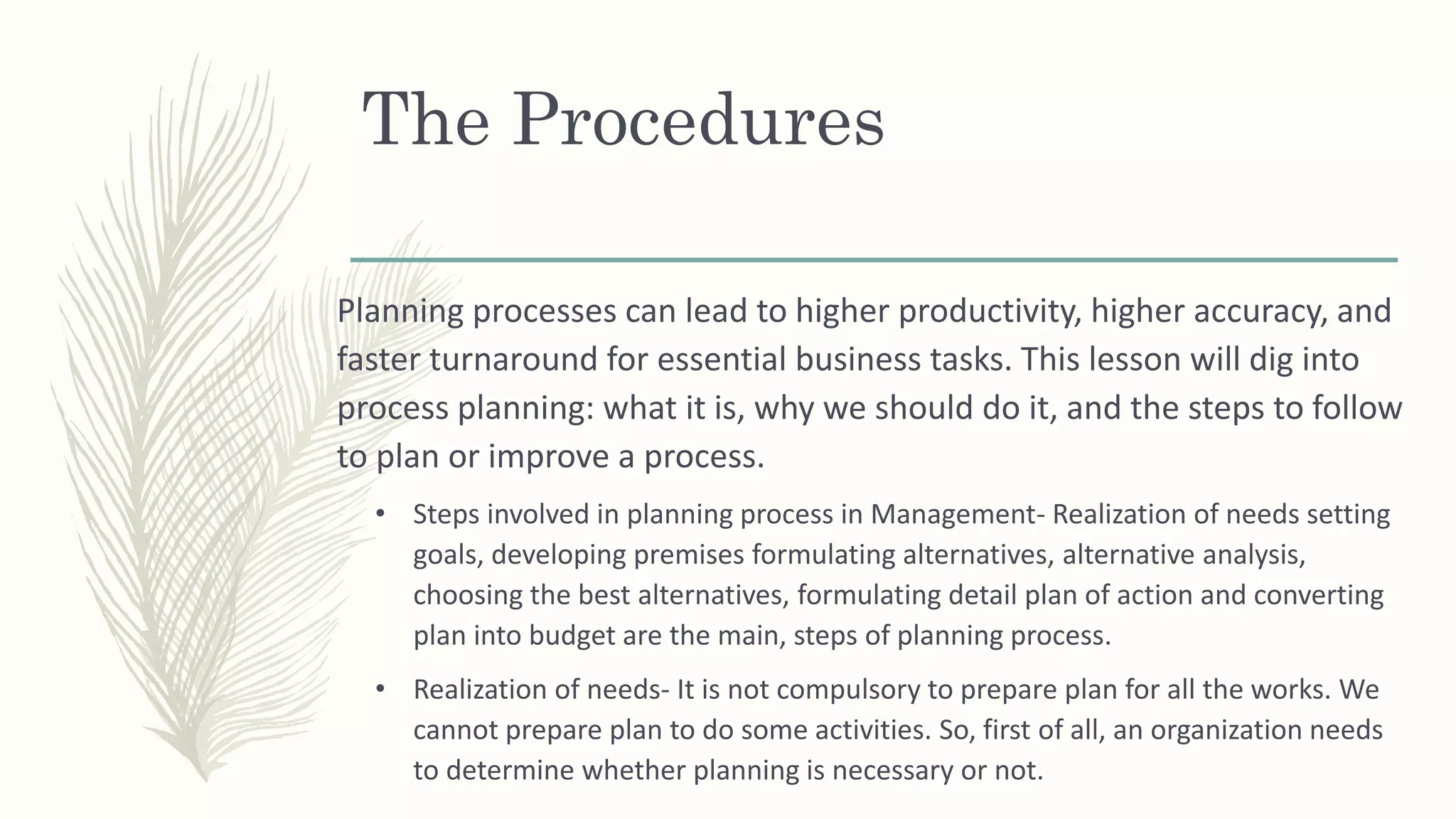 The Procedures
Planning processes can lead to higher productivity, higher accuracy, and
faster turnaround for essential business tasks. This lesson will dig into
process planning: what it is, why we should do it, and the steps to follow
to plan or improve a process.
• Steps involved in planning process in Management- Realization of needs setting
goals, developing premises formulating alternatives, alternative analysis,
choosing the best alternatives, formulating detail plan of action and converting
plan into budget are the main, steps of planning process.
• Realization of needs- It is not compulsory to prepare plan for all the works. We
cannot prepare plan to do some activities. So, first of all, an organization needs
to determine whether planning is necessary or not.
 