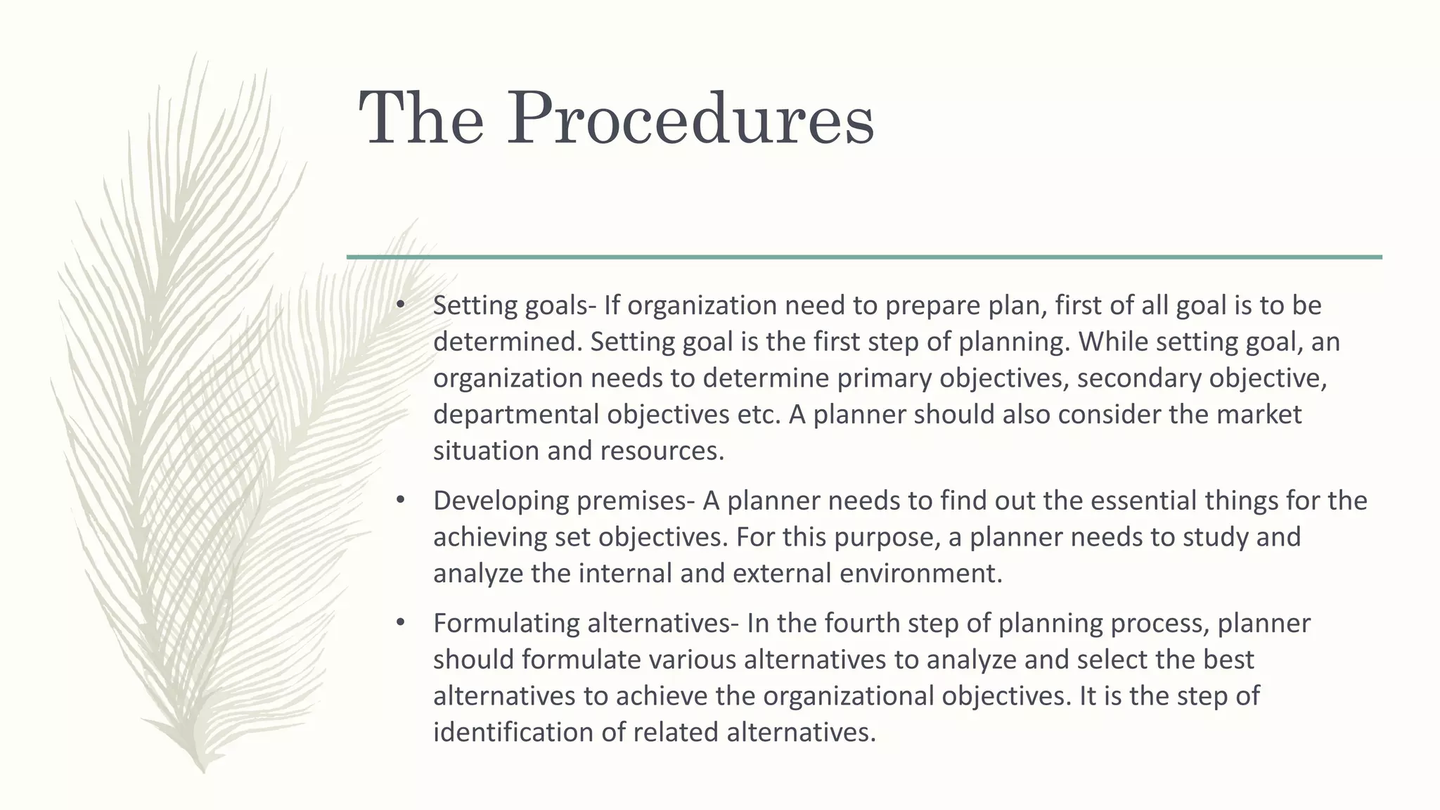 The Procedures
• Setting goals- If organization need to prepare plan, first of all goal is to be
determined. Setting goal is the first step of planning. While setting goal, an
organization needs to determine primary objectives, secondary objective,
departmental objectives etc. A planner should also consider the market
situation and resources.
• Developing premises- A planner needs to find out the essential things for the
achieving set objectives. For this purpose, a planner needs to study and
analyze the internal and external environment.
• Formulating alternatives- In the fourth step of planning process, planner
should formulate various alternatives to analyze and select the best
alternatives to achieve the organizational objectives. It is the step of
identification of related alternatives.
 