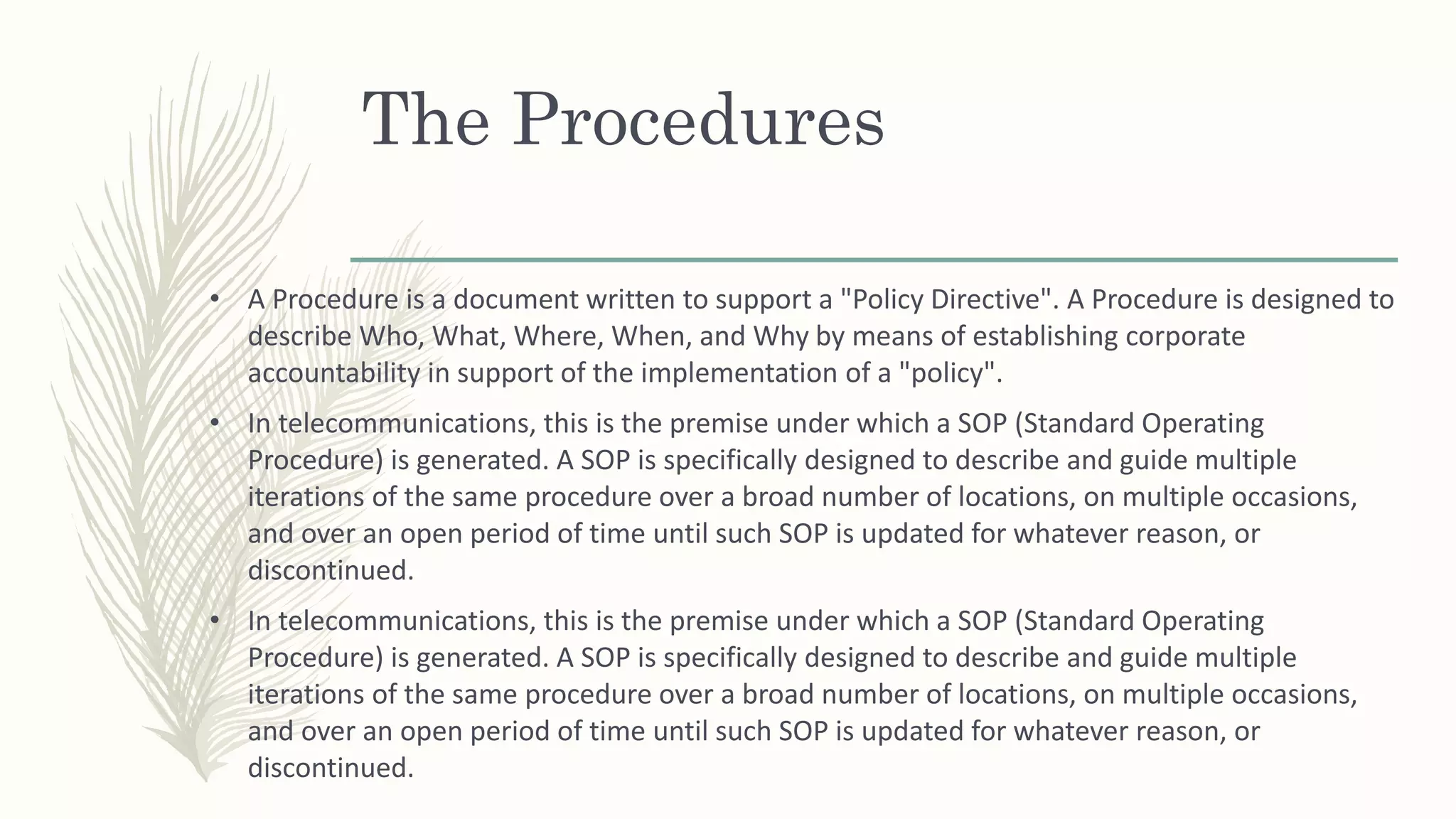 The Procedures
• A Procedure is a document written to support a "Policy Directive". A Procedure is designed to
describe Who, What, Where, When, and Why by means of establishing corporate
accountability in support of the implementation of a "policy".
• In telecommunications, this is the premise under which a SOP (Standard Operating
Procedure) is generated. A SOP is specifically designed to describe and guide multiple
iterations of the same procedure over a broad number of locations, on multiple occasions,
and over an open period of time until such SOP is updated for whatever reason, or
discontinued.
• In telecommunications, this is the premise under which a SOP (Standard Operating
Procedure) is generated. A SOP is specifically designed to describe and guide multiple
iterations of the same procedure over a broad number of locations, on multiple occasions,
and over an open period of time until such SOP is updated for whatever reason, or
discontinued.
 