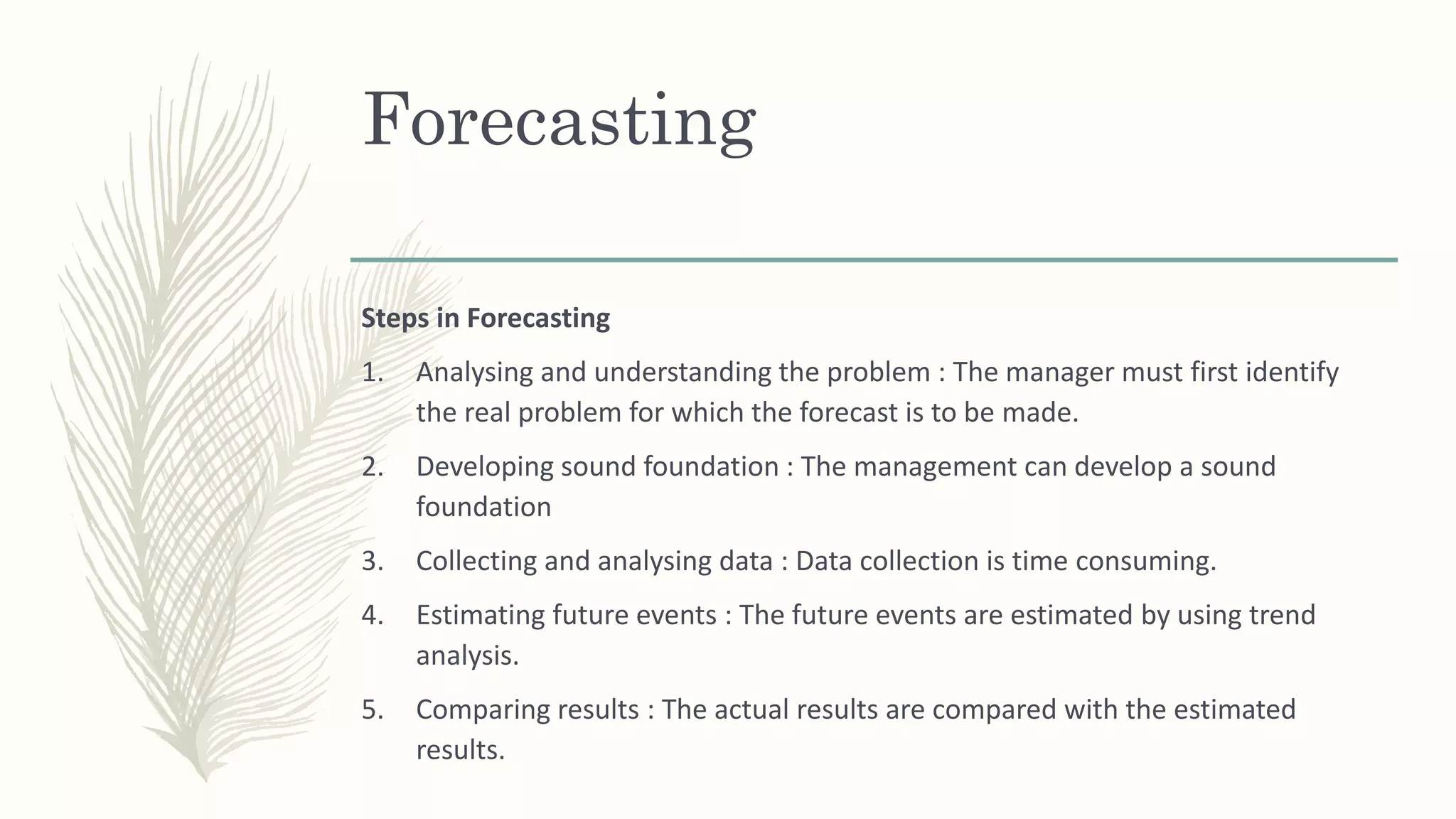 Forecasting
Steps in Forecasting
1. Analysing and understanding the problem : The manager must first identify
the real problem for which the forecast is to be made.
2. Developing sound foundation : The management can develop a sound
foundation
3. Collecting and analysing data : Data collection is time consuming.
4. Estimating future events : The future events are estimated by using trend
analysis.
5. Comparing results : The actual results are compared with the estimated
results.
 
