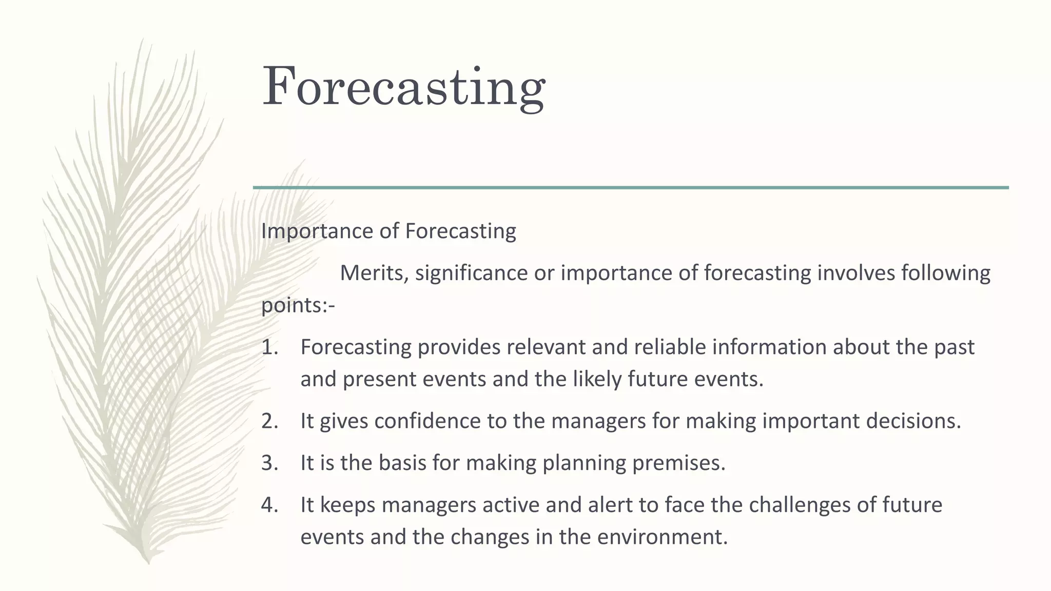 Forecasting
Importance of Forecasting
Merits, significance or importance of forecasting involves following
points:-
1. Forecasting provides relevant and reliable information about the past
and present events and the likely future events.
2. It gives confidence to the managers for making important decisions.
3. It is the basis for making planning premises.
4. It keeps managers active and alert to face the challenges of future
events and the changes in the environment.
 