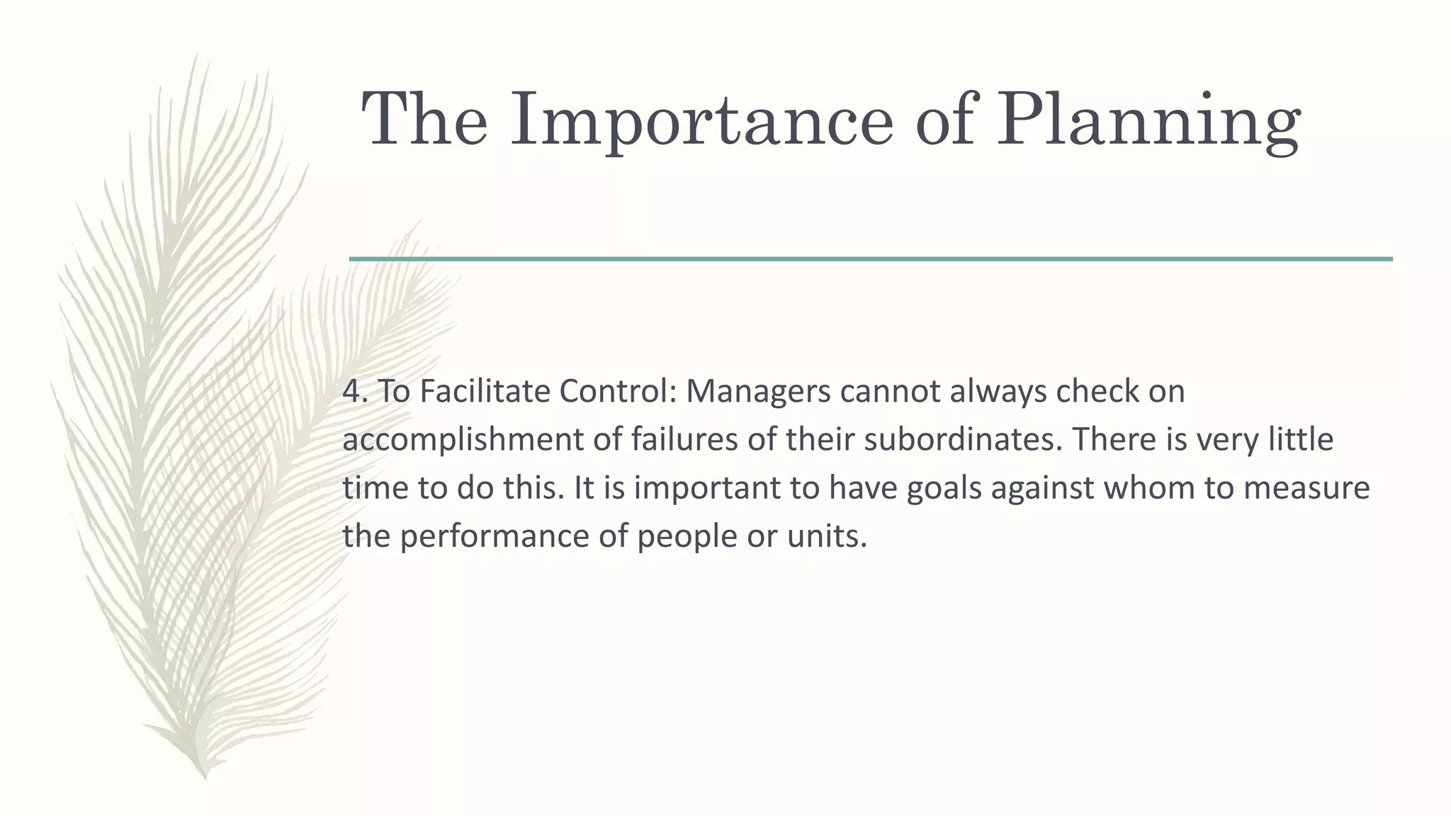 The Importance of Planning
4. To Facilitate Control: Managers cannot always check on
accomplishment of failures of their subordinates. There is very little
time to do this. It is important to have goals against whom to measure
the performance of people or units.
 