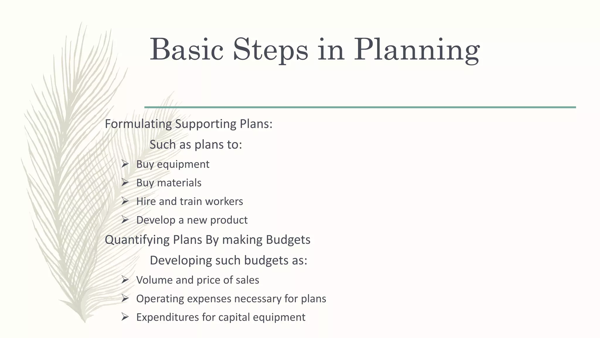 Basic Steps in Planning
Formulating Supporting Plans:
Such as plans to:
 Buy equipment
 Buy materials
 Hire and train workers
 Develop a new product
Quantifying Plans By making Budgets
Developing such budgets as:
 Volume and price of sales
 Operating expenses necessary for plans
 Expenditures for capital equipment
 
