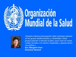 «Nuestra máxima preocupación debe centrarse siempre en los grupos desfavorecidos y vulnerables. Estos grupos parecen a menudo ocultos, pues viven en zonas rurales remotas o en barrios marginales y apenas tienen voz política.» Dra. Margaret Chan Directora General 