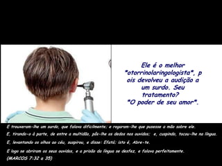 Ele é o melhor
                                                           *otorrinolaringologista*, p
                                                            ois devolveu a audição a
                                                                 um surdo. Seu
                                                                 tratamento?
                                                            *O poder de seu amor*.


E trouxeram-lhe um surdo, que falava dificilmente; e rogaram-lhe que pusesse a mão sobre ele.
E, tirando-o à parte, de entre a multidão, pôs-lhe os dedos nos ouvidos; e, cuspindo, tocou-lhe na língua.
E, levantando os olhos ao céu, suspirou, e disse: Efatá; isto é, Abre-te.

E logo se abriram os seus ouvidos, e a prisão da língua se desfez, e falava perfeitamente.
(MARCOS 7:32 a 35)
 