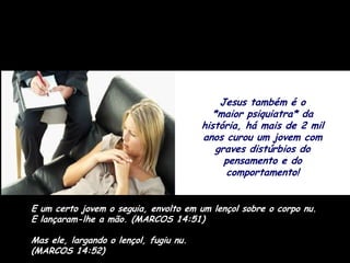 Jesus também é o
                                          *maior psiquiatra* da
                                        história, há mais de 2 mil
                                        anos curou um jovem com
                                           graves distúrbios do
                                             pensamento e do
                                              comportamento!


E um certo jovem o seguia, envolto em um lençol sobre o corpo nu.
E lançaram-lhe a mão. (MARCOS 14:51)

Mas ele, largando o lençol, fugiu nu.
(MARCOS 14:52)
 