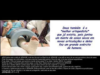 Deus também é o
                                                                          *melhor ortopedista*
                                                                        que já existiu, pois juntou
                                                                       um monte de ossos secos em
                                                                        novas articulações e deles
                                                                         fez um grande exército
                                                                               de homens.


VEIO sobre mim a mão do SENHOR, e ele me fez sair no Espírito do SENHOR, e me pôs no meio de um vale que estava cheio de ossos.
E me fez passar em volta deles; e eis que eram mui numerosos sobre a face do vale, e eis que estavam sequíssimos.
E me disse: Filho do homem, porventura viverão estes ossos? E eu disse: Senhor DEUS, tu o sabes.
Então me disse: Profetiza sobre estes ossos, e dize-lhes: Ossos secos, ouvi a palavra do SENHOR.
Assim diz o Senhor DEUS a estes ossos: Eis que farei entrar em vós o espírito, e vivereis.
E porei nervos sobre vós e farei crescer carne sobre vós, e sobre vós estenderei pele, e porei em vós o espírito,
e vivereis, e sabereis que eu sou o SENHOR. Então profetizei como se me deu ordem. E houve um ruído, enquanto eu profetizava;
e eis que se fez um rebuliço, e os ossos se achegaram, cada osso ao seu osso.
(EZEQUIEL 37:1 A 7)
 