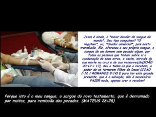 Jesus é ainda, o *maior doador de sangue do
                                              mundo*. Seu tipo sanguíneo? *O
                                        negativo*, ou, *doador universal*, pois nesta
                                     transfusão, Ele, ofereceu o seu próprio sangue, o
                                        sangue de um homem sem pecado algum, por
                                           todas as pessoas que tinham sobre si a
                                       condenação de seus erros, e assim, através da
                                       sua morte na cruz e de sua ressurreição(JOÃO
                                       20:12 a 17), deu a todos os que o recebem, o
                                        poder de se tornarem filhos de Deus! (JOÃO
                                      1:12 / ROMANOS 8:14) E para ter este grande
                                        presente, que é a salvação, não é necessário
                                            FAZER nada, apenas crer e receber!



Porque isto é o meu sangue, o sangue do novo testamento, que é derramado
por muitos, para remissão dos pecados. (MATEUS 26:28)
 