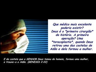 Que médico mais excelente
                                           poderia existir?
                                    Deus é o *primeiro cirurgião*
                                       da história. A primeira
                                            operação? Uma
                                    *toracoplastia*, quando Deus
                                     retirou uma das costelas de
                                   Adão e dela formou a mulher.


E da costela que o SENHOR Deus tomou do homem, formou uma mulher,
e trouxe-a a Adão. (GENESIS 2:22)
 