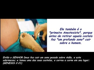 Ele também é o
                                      *primeiro Anestesista*, porque
                                      antes de retirar aquela costela
                                       fez *um profundo sono* cair
                                             sobre o homem.



Então o SENHOR Deus fez cair um sono pesado sobre Adão, e este
adormeceu; e tomou uma das suas costelas, e cerrou a carne em seu lugar;
(GENESIS 2:21)
 