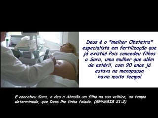 Deus é o *melhor Obstetra*
                                 especialista em fertilização que
                                 já existiu! Pois concedeu filhos
                                  a Sara, uma mulher que além
                                   de estéril, com 90 anos já
                                      estava na menopausa
                                       havia muito tempo!


E concebeu Sara, e deu a Abraão um filho na sua velhice, ao tempo
determinado, que Deus lhe tinha falado. (GENESIS 21:2)
 