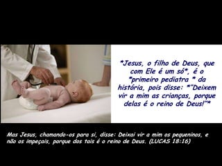 *Jesus, o filho de Deus, que
                                           com Ele é um só*, é o
                                          *primeiro pediatra * da
                                       história, pois disse: *“Deixem
                                       vir a mim as crianças, porque
                                         delas é o reino de Deus!”*



Mas Jesus, chamando-os para si, disse: Deixai vir a mim os pequeninos, e
não os impeçais, porque dos tais é o reino de Deus. (LUCAS 18:16)
 