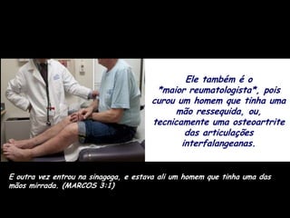 Ele também é o
                                       *maior reumatologista*, pois
                                      curou um homem que tinha uma
                                            mão ressequida, ou,
                                      tecnicamente uma osteoartrite
                                              das articulações
                                             interfalangeanas.


E outra vez entrou na sinagoga, e estava ali um homem que tinha uma das
mãos mirrada. (MARCOS 3:1)
 