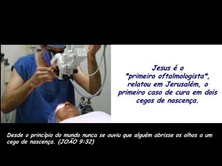 Jesus é o
                                          *primeiro oftalmologista*,
                                           relatou em Jerusalém, o
                                        primeiro caso de cura em dois
                                              cegos de nascença.



Desde o princípio do mundo nunca se ouviu que alguém abrisse os olhos a um
cego de nascença. (JOÃO 9:32)
 