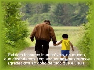 Existem tesouros inumeráveis, no mundo, que desfrutamos sem sequer nos mostrarmos agradecidos ao dono de tudo que é Deus.  