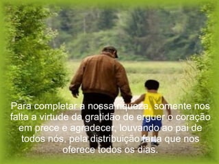 Para completar a nossa riqueza, somente nos falta a virtude da gratidão de erguer o coração em prece e agradecer, louvando ao pai de todos nós, pela distribuição farta que nos oferece todos os dias. 