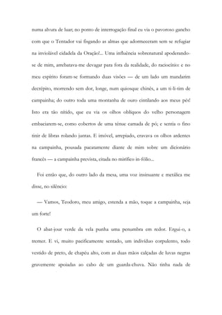 numa alvura de luar; no ponto de interrogação final eu via o pavoroso gancho
com que o Tentador vai fisgando as almas que adormeceram sem se refugiar
na inviolável cidadela da Oração!... Uma influência sobrenatural apoderando-
se de mim, arrebatava-me devagar para fora da realidade, do raciocínio: e no
meu espírito foram-se formando duas visões — de um lado um mandarim
decrépito, morrendo sem dor, longe, num quiosque chinês, a um ti-li-tim de
campainha; do outro toda uma montanha de ouro cintilando aos meus pés!
Isto era tão nítido, que eu via os olhos oblíquos do velho personagem
embaciarem-se, como cobertos de uma ténue camada de pó; e sentia o fino
tinir de libras rolando juntas. E imóvel, arrepiado, cravava os olhos ardentes
na campainha, pousada pacatamente diante de mim sobre um dicionário
francês — a campainha prevista, citada no mirífico in-fólio...
Foi então que, do outro lado da mesa, uma voz insinuante e metálica me
disse, no silêncio:
— Vamos, Teodoro, meu amigo, estenda a mão, toque a campainha, seja
um forte!
O abat-jour verde da vela punha uma penumbra em redor. Ergui-o, a
tremer. E vi, muito pacificamente sentado, um indivíduo corpulento, todo
vestido de preto, de chapéu alto, com as duas mãos calçadas de luvas negras
gravemente apoiadas ao cabo de um guarda-chuva. Não tinha nada de
 