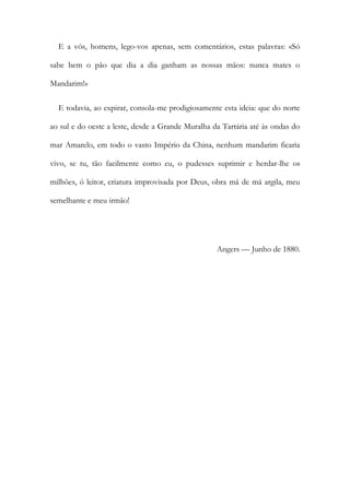 E a vós, homens, lego-vos apenas, sem comentários, estas palavras: «Só
sabe bem o pão que dia a dia ganham as nossas mãos: nunca mates o
Mandarim!»
E todavia, ao expirar, consola-me prodigiosamente esta ideia: que do norte
ao sul e do oeste a leste, desde a Grande Muralha da Tartária até às ondas do
mar Amarelo, em todo o vasto Império da China, nenhum mandarim ficaria
vivo, se tu, tão facilmente como eu, o pudesses suprimir e herdar-lhe os
milhões, ó leitor, criatura improvisada por Deus, obra má de má argila, meu
semelhante e meu irmão!
Angers — Junho de 1880.
 