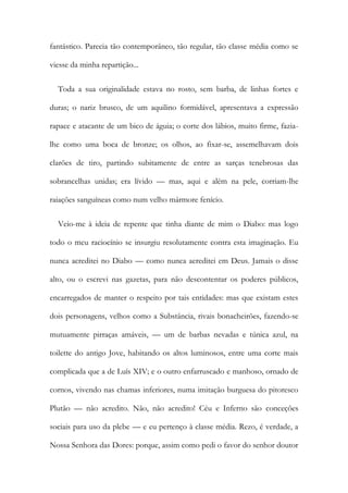 fantástico. Parecia tão contemporâneo, tão regular, tão classe média como se
viesse da minha repartição...
Toda a sua originalidade estava no rosto, sem barba, de linhas fortes e
duras; o nariz brusco, de um aquilino formidável, apresentava a expressão
rapace e atacante de um bico de águia; o corte dos lábios, muito firme, fazia-
lhe como uma boca de bronze; os olhos, ao fixar-se, assemelhavam dois
clarões de tiro, partindo subitamente de entre as sarças tenebrosas das
sobrancelhas unidas; era lívido — mas, aqui e além na pele, corriam-lhe
raiações sanguíneas como num velho mármore fenício.
Veio-me à ideia de repente que tinha diante de mim o Diabo: mas logo
todo o meu raciocínio se insurgiu resolutamente contra esta imaginação. Eu
nunca acreditei no Diabo — como nunca acreditei em Deus. Jamais o disse
alto, ou o escrevi nas gazetas, para não descontentar os poderes públicos,
encarregados de manter o respeito por tais entidades: mas que existam estes
dois personagens, velhos como a Substância, rivais bonacheirões, fazendo-se
mutuamente pirraças amáveis, — um de barbas nevadas e túnica azul, na
toilette do antigo Jove, habitando os altos luminosos, entre uma corte mais
complicada que a de Luís XIV; e o outro enfarruscado e manhoso, ornado de
cornos, vivendo nas chamas inferiores, numa imitação burguesa do pitoresco
Plutão — não acredito. Não, não acredito! Céu e Inferno são conceções
sociais para uso da plebe — e eu pertenço à classe média. Rezo, é verdade, a
Nossa Senhora das Dores: porque, assim como pedi o favor do senhor doutor
 