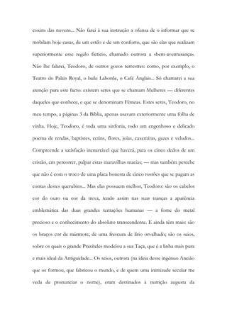 coxins das nuvens... Não farei à sua instrução a ofensa de o informar que se
mobilam hoje casas, de um estilo e de um conforto, que são elas que realizam
superiormente esse regalo fictício, chamado outrora a «bem-aventurança».
Não lhe falarei, Teodoro, de outros gozos terrestres: como, por exemplo, o
Teatro do Palais Royal, o baile Laborde, o Café Anglais... Só chamarei a sua
atenção para este facto: existem seres que se chamam Mulheres — diferentes
daqueles que conhece, e que se denominam Fêmeas. Estes seres, Teodoro, no
meu tempo, a páginas 3 da Bíblia, apenas usavam exteriormente uma folha de
vinha. Hoje, Teodoro, é toda uma sinfonia, todo um engenhoso e delicado
poema de rendas, baptistes, cetins, flores, joias, caxemiras, gazes e veludos...
Compreende a satisfação inenarrável que haverá, para os cinco dedos de um
cristão, em percorrer, palpar estas maravilhas macias; — mas também percebe
que não é com o troco de uma placa honesta de cinco tostões que se pagam as
contas destes querubins... Mas elas possuem melhor, Teodoro: são os cabelos
cor do ouro ou cor da treva, tendo assim nas suas tranças a aparência
emblemática das duas grandes tentações humanas — a fome do metal
precioso e o conhecimento do absoluto transcendente. E ainda têm mais: são
os braços cor de mármore, de uma frescura de lírio orvalhado; são os seios,
sobre os quais o grande Praxíteles modelou a sua Taça, que é a linha mais pura
e mais ideal da Antiguidade... Os seios, outrora (na ideia desse ingénuo Ancião
que os formou, que fabricou o mundo, e de quem uma inimizade secular me
veda de pronunciar o nome), eram destinados à nutrição augusta da
 