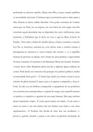 perfumada ou saboroso repolho. Matar, meu filho, é quase sempre equilibrar
as necessidades universais. É eliminar aqui a excrescência para ir além suprir a
falta. Penetre-se destas sólidas filosofias. Uma pobre costureira de Londres
anseia por ver florir, na sua trapeira, um vaso cheio de terra negra: uma flor
consolaria aquela deserdada; mas na disposição dos seres, infelizmente, nesse
momento, a Substância que lá devia ser rosa é aqui na Baixa homem de
Estado... Vem então o fadista de navalha aberta, e fende o estadista; o enxurro
leva lhe os intestinos; enterram-no, com tipoias atrás; a matéria começa a
desorganizar-se, mistura-se à vasta evolução dos átomos — e o supérfluo
homem de governo vai alegrar, sob a forma de amor-perfeito, a água-furtada
da loura costureira. O assassino é um filantropo! Deixe-me resumir, Teodoro:
a morte desse velho Mandarim idiota traz-lhe à algibeira alguns milhares de
contos. Pode desde esse momento dar pontapés nos poderes públicos: medite
na intensidade deste gozo! — É desde logo citado nos jornais: reveja-se nesse
máximo da glória humana! E agora note: é só agarrar a campainha, e fazer ti-
li-tim. Eu não sou um bárbaro: compreendo a repugnância de um gentleman
em assassinar um contemporâneo: o espirrar do sangue suja vergonhosamente
os punhos, e é repulsivo o agonizar de um corpo humano. Mas aqui, nenhum
desses espetáculos torpes... É como quem chama um criado... E são cento e
cinco ou cento e seis mil contos; não me lembro, mas tenho-o nos meus
apontamentos... O Teodoro não duvida de mim. Sou um cavalheiro: —
provei-o, quando, fazendo a guerra a um tirano na primeira insurreição da
 