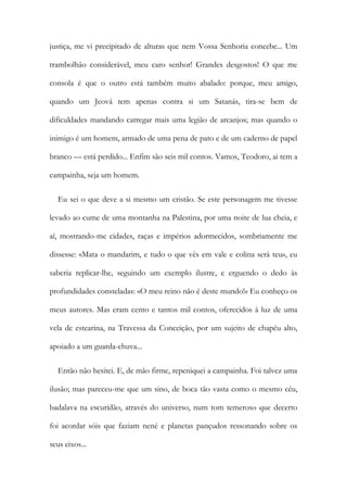 justiça, me vi precipitado de alturas que nem Vossa Senhoria concebe... Um
trambolhão considerável, meu caro senhor! Grandes desgostos! O que me
consola é que o outro está também muito abalado: porque, meu amigo,
quando um Jeová tem apenas contra si um Satanás, tira-se bem de
dificuldades mandando carregar mais uma legião de arcanjos; mas quando o
inimigo é um homem, armado de uma pena de pato e de um caderno de papel
branco — está perdido... Enfim são seis mil contos. Vamos, Teodoro, ai tem a
campainha, seja um homem.
Eu sei o que deve a si mesmo um cristão. Se este personagem me tivesse
levado ao cume de uma montanha na Palestina, por uma noite de lua cheia, e
aí, mostrando-me cidades, raças e impérios adormecidos, sombriamente me
dissesse: «Mata o mandarim, e tudo o que vês em vale e colina será teu», eu
saberia replicar-lhe, seguindo um exemplo ilustre, e erguendo o dedo às
profundidades consteladas: «O meu reino não é deste mundo!» Eu conheço os
meus autores. Mas eram cento e tantos mil contos, oferecidos à luz de uma
vela de estearina, na Travessa da Conceição, por um sujeito de chapéu alto,
apoiado a um guarda-chuva...
Então não hesitei. E, de mão firme, repeniquei a campainha. Foi talvez uma
ilusão; mas pareceu-me que um sino, de boca tão vasta como o mesmo céu,
badalava na escuridão, através do universo, num tom temeroso que decerto
foi acordar sóis que faziam nené e planetas pançudos ressonando sobre os
seus eixos...
 